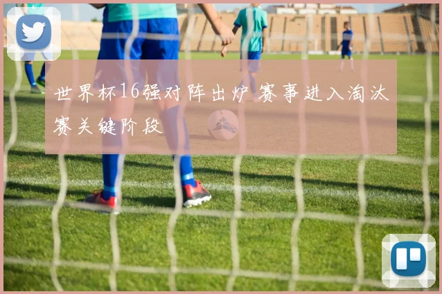世界杯16强对阵出炉 赛事进入淘汰赛关键阶段