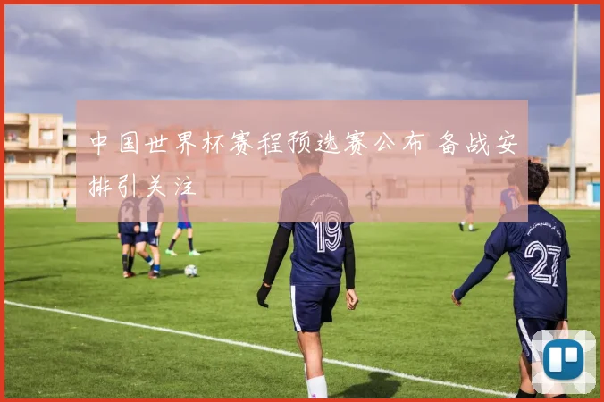 中国世界杯赛程预选赛公布 备战安排引关注