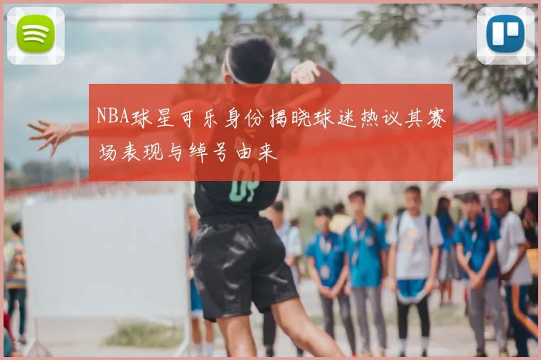 NBA球星可乐身份揭晓球迷热议其赛场表现与绰号由来