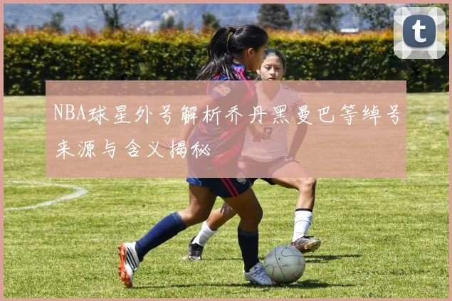 NBA球星外号解析乔丹黑曼巴等绰号来源与含义揭秘
