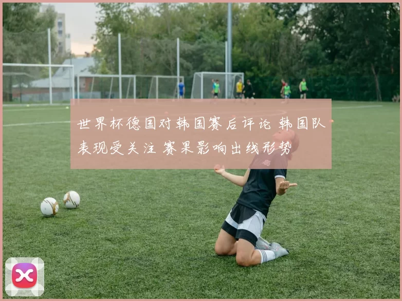 世界杯德国对韩国赛后评论 韩国队表现受关注 赛果影响出线形势